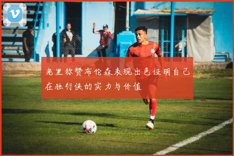 老里称赞布伦森表现出色证明自己在独行侠的实力与价值