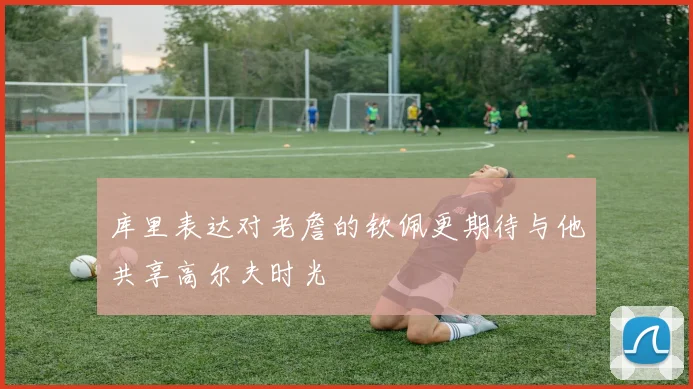 库里表达对老詹的钦佩更期待与他共享高尔夫时光