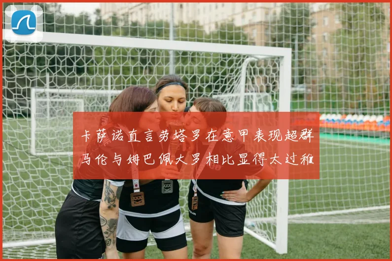 卡萨诺直言劳塔罗在意甲表现超群马伦与姆巴佩大罗相比显得太过稚嫩