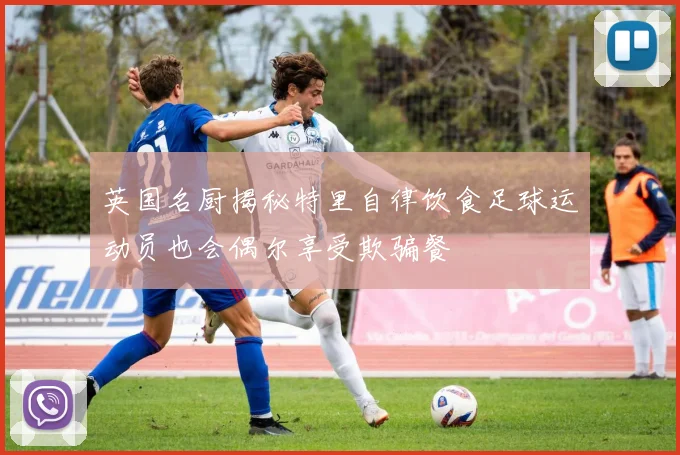 英国名厨揭秘特里自律饮食足球运动员也会偶尔享受欺骗餐