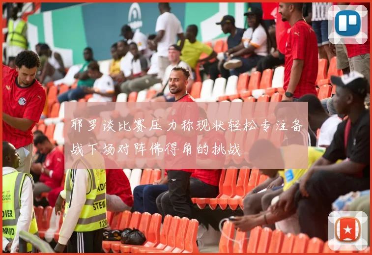 耶罗谈比赛压力称现状轻松专注备战下场对阵佛得角的挑战