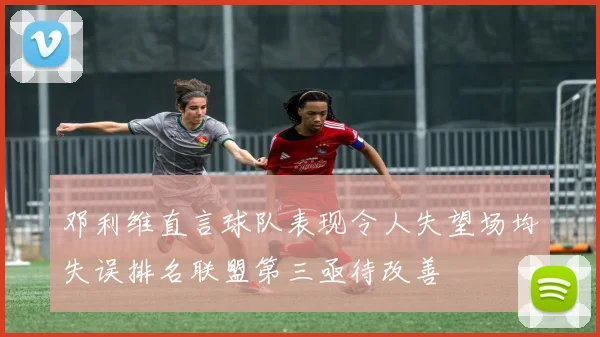 邓利维直言球队表现令人失望场均失误排名联盟第三亟待改善