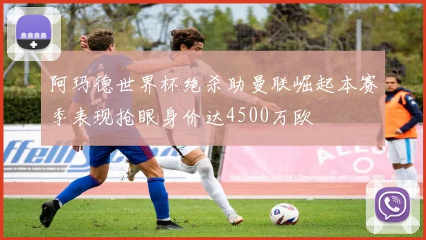 阿玛德世界杯绝杀助曼联崛起本赛季表现抢眼身价达4500万欧