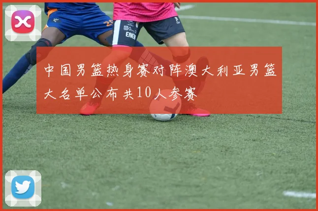中国男篮热身赛对阵澳大利亚男篮大名单公布共10人参赛