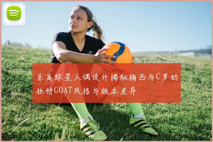 乐高球星人偶设计揭秘梅西与C罗的独特GOAT风格与版本差异