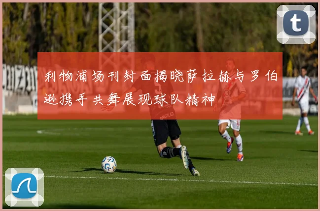 利物浦场刊封面揭晓萨拉赫与罗伯逊携手共舞展现球队精神