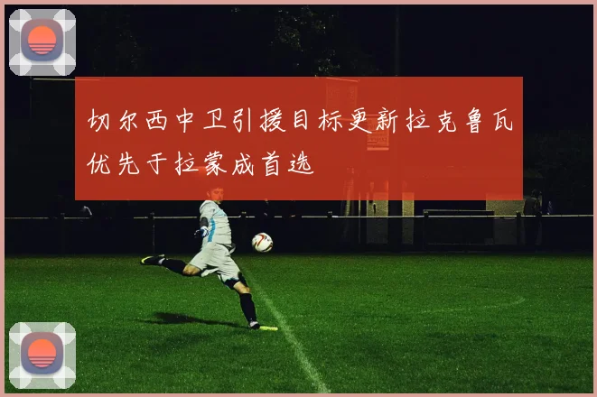 切尔西中卫引援目标更新拉克鲁瓦优先于拉蒙成首选
