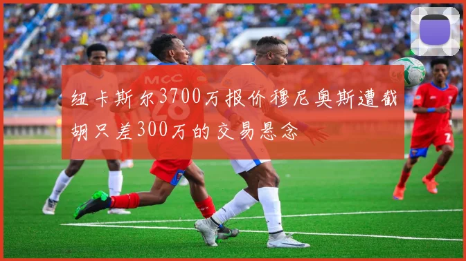 纽卡斯尔3700万报价穆尼奥斯遭截胡只差300万的交易悬念