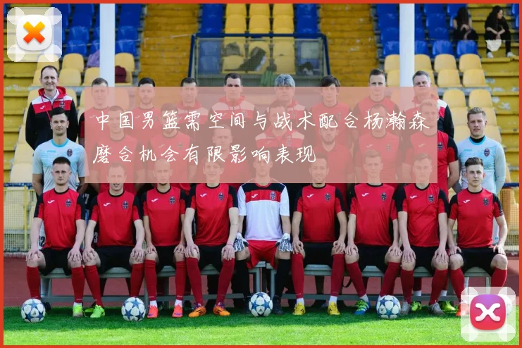 中国男篮需空间与战术配合杨瀚森磨合机会有限影响表现