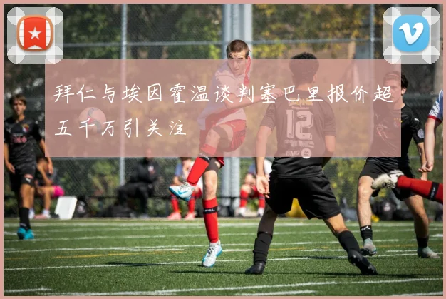 拜仁与埃因霍温谈判塞巴里报价超五千万引关注