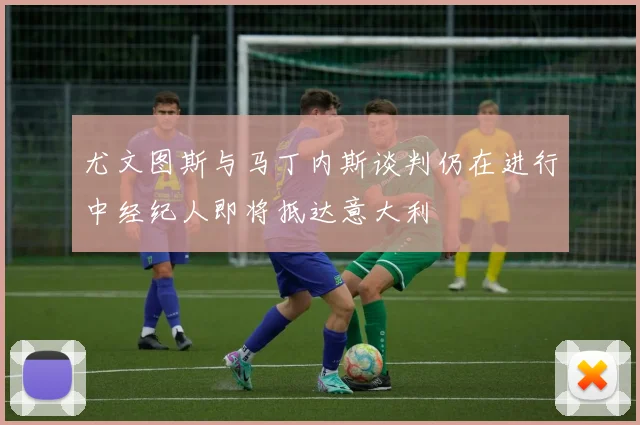尤文图斯与马丁内斯谈判仍在进行中经纪人即将抵达意大利
