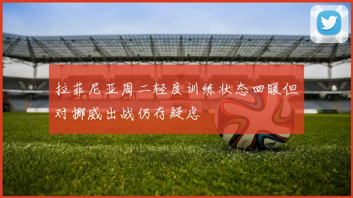 拉菲尼亚周二轻度训练状态回暖但对挪威出战仍存疑虑