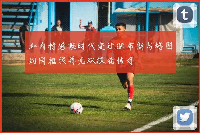 加内特感慨时代变迁晒布朗与塔图姆同框照再无双探花传奇