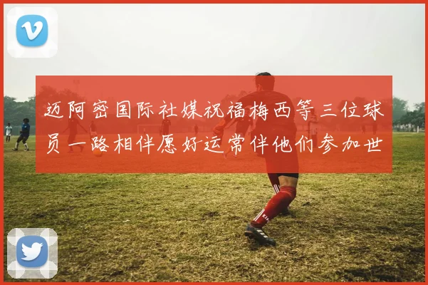 迈阿密国际社媒祝福梅西等三位球员一路相伴愿好运常伴他们参加世界杯