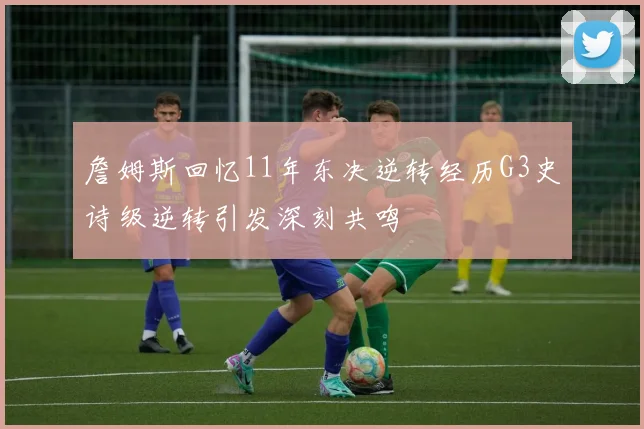 詹姆斯回忆11年东决逆转经历G3史诗级逆转引发深刻共鸣
