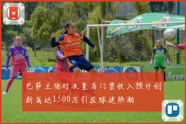 巴萨主场对决皇马门票收入预计创新高达1500万引发球迷热潮