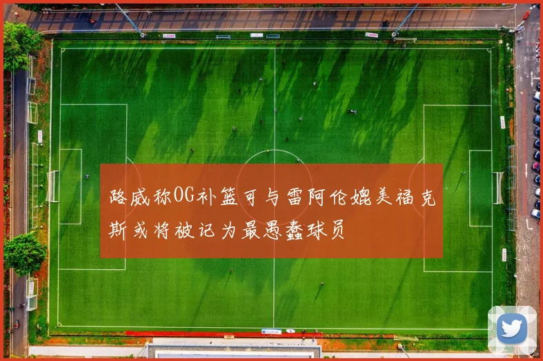 路威称OG补篮可与雷阿伦媲美福克斯或将被记为最愚蠢球员