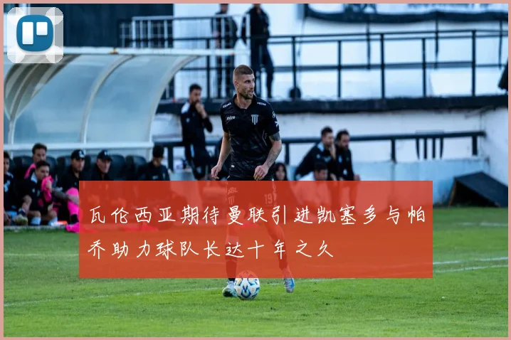 瓦伦西亚期待曼联引进凯塞多与帕乔助力球队长达十年之久
